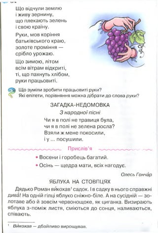 Що відчули землю
і живу зернину,
що плекають зелень
і свою країну.
Руки, мов коріння
батьківського краю,
золоте проміння —
срібло урожаю.
Що зимою, літом
всім вітрам відкриті,
ті, що пахнуть хлібом,
руки працьовиті.
Що зуміли зробити працьовиті руки?
Які епітети, порівняння можна дібрати до слова руки?
ЗАГАД КА-НЕДОМОВКА
З народної пісні
Чи я в полі не травиця була,
чи я в полі не зелена росла?
Взяли ж мене покосили,
і у ... посушили.
Прислів’я ---------
• Восени і горобець багатий.
• Осінь — щедра мати, всіх нагодує.
Олесь Гончар
ЯБЛУКА НА СТОВПЦЯХ
Дядько Роман викохав1садок. І в садку в нього справжні
дива! На одній гілці яблуко сніжно-біле. А на сусідній — зо­
лотаве або й зовсім червонощоке, як циганка. Визирають
яблука з-поміж листя, сміються до сонця, наливаються,
співають.
1 Викохав —дбайливо вирощував.
 