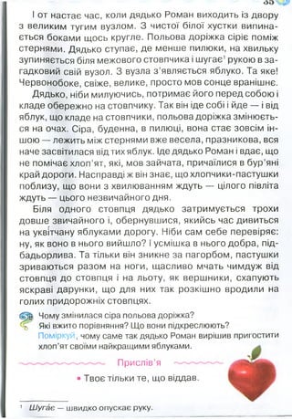 І от настає час, коли дядько Роман виходить із двору
з великим тугим вузлом. З чистої білої хустки випина­
ється боками щось кругле. Польова доріжка Сіріє поміж
стернями. Дядько ступає, де менше пилюки, на хвильку
зупиняється біля межового стовпчика і шугає1рукою в за­
гадковий свій вузол. З вузла з ’являється яблуко. Та яке!
Червонобоке, свіже, велике, просто мов сонце вранішнє.
Дядько, ніби милуючись, потримає його перед собою і
кладе обережно на стовпчику. Так він іде собі і йде — і від
яблук, що кладе на стовпчики, польова доріжка змінюєть­
ся на очах. Сіра, буденна, в пилюці, вона стає зовсім ін­
шою — лежить між стернями вже весела, празникова, вся
наче засвітилася від тих яблук. Іде дядько Роман і вдає, що
не помічає хлоп’ят, які, мов зайчата, причаїлися в бур’яні
край дороги. Насправді ж він знає, що хлопчики-пастушки
поблизу, що вони з хвилюванням ждуть — цілого півліта
ждуть — цього незвичайного дня.
Біля одного стовпця дядько затримується трохи
довше звичайного і, обернувшися, якийсь час дивиться
на уквітчану яблуками дорогу. Ніби сам себе перевіряє:
ну, як воно в нього вийшло? і усмішка в нього добра, під­
бадьорлива. Та тільки він зникне за пагорбом, пастушки
зриваються разом на ноги, щасливо мчать чимдуж від
стовпця до стовпця і на льоту, як вершники, схапують
яскраві дарунки, що для них так розкішно вродили на
голих придорожніх стовпцях.
(Щ і Чому змінилася сіра польова доріжка?
% Які вжито порівняння? Що вони підкреслюють?
Поміркуй, чому саме так дядько Роман вирішив пригостити
хлоп’ят своїми найкращими яблуками.
Прислів’я
• Твоє тільки те, що віддав.
1 Ш угає — ш видко опускає руку.
 