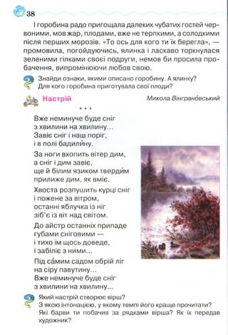 І горобина радо пригощала далеких чубатих гостей чер­
воними, мов жар, плодами, вже нетерпкими, а солодкими
після перших морозів. «То ось для кого ти їх берегла», —
промовила, погойдуючись, ялинка і ласкаво торкнулася
зеленими гілками своєї подруги, немов би просила про­
бачення, випромінюючи любов свою.
Знайди ознаки, якими описано горобину. А ялинку?
Для кого горобина приготувала свої плоди?
Настрій Микола Вінграновський
•к"к*
Вже неминуче буде сніг
з хвилини на хвилину...
Завіє сніг і наш поріг,
і в полі бадилину.
За ноги вхопить вітер дим,
а сніг і дим завіє,
ще й білим язиком твердим
прилиже дим, як вміє.
Хвоста розпушить курці сніг
і пожене за вітром,
останні яблучка із ніг
зіб’є із віт над світом.
До айстр останніх припаде
губами сніговими —
і тихо їм щось доведе,
і забіліє з ними...
38
Під самим садом обрій ліг
на сіру павутину...
Вже неминуче буде сніг
з хвилини на хвилину...
Який настрій створює вірш?
З якою інтонацією, у якому темпі його краще прочитати?
Які барви ти побачив за рядками вірша? Як їх передав
художник?
 