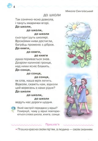 Микола Сингаївський
ДО ШКОЛИ
Так сонячно-ясно довкола,
і тануть хмаринки вгорі.
До ш коли,
до ш коли,
до ш коли
сьогодні ідуть школярі.
Врожаями ниви достигли,
багрець променіє з дібров.
Д о книги,
до книги,
до книги
душа поривається знов.
Дозріли калинові гронця,
над ними ясніє блакить.
До сонця,
до сонця,
до сонця,
як спів, наша мрія летить.
Відколи, скажіть нам, відколи
цей вересень з нами рідня?
До ш коли
до ш коли,
до ш коли
ведуть нас дороги щодня.
Щ Який настрій передано у вірші?
=5 Поміркуй, чому у вірші повторю­
ються слова школа, книга, сонце.
Прислів’я
• Пташка красна своїм пір’ям, а людина — своїм знанням.
 