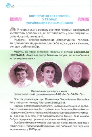 СВІТ ПРИГОД І ЗАХОПЛЕНЬ
УТВОРАХ
УКРАЇНСЬКИХ ПИСЬМЕННИКІВ
®ЙІ|| У творах цього розділу різними гранями заіскриться
життя твоїх ровесників, які потрапляють у різні ситуації —
смішні, сумні, повчальні...
Радіючи, співпереживаючи літературним героям,
ти одночасно відкриваєш для себе щось дуже важливе,
вчишся робити вибір.
Мабуть, на твоїй книжковій поличці є книжки Всеволода
НЕСТАЙКА. Адже він автор багатьох творів, які полюбилися
читачам різного віку.
Письменник у різні роки життя
{фотографії із сайту видавництва «А-БА-БА-ГА-ЛА-МА-ГА»)
Ось так розповідає про Всеволода Зіновійовича Нестайка
його побратим по перу Анатолій Костецький.
«Гадаю, особливо представляти цього письменника не треба.
Варто назвати лишень його прізвище — Всеволод Нестайко! —
і відразу на обличчях переважної більшості дітей заквітнуть усміш­
ки, а в очах їхніх мам і тат заграють веселі бісики. Та й чимало
бабусь і дідусів це прізвище не залишить байдужим».
Особливий успіх у читачів має трилогія (три книги, пов’язані
тематично) «Тореадори з Васюківки», яка побачила світ окремим
виданням ще у 1973 році.
 