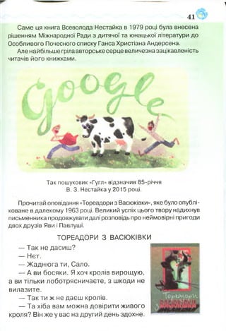 Саме ця книга Всеволода Нестайка в 1979 році була внесена
рішенням Міжнародної Ради з дитячої та юнацької літератури до
Особливого Почесного списку Ганса Христіана Андерсена.
Але найбільше гріла авторське серце величезна зацікавленість
читачів його книжками.
4
Так пошуковик «Гугл» відзначив 85-річчя
В. 3. Нестайка у 2015 році.
Прочитай оповідання «Тореадори з Васюківки», яке було опублі­
коване в далекому 1963 році. Великий успіх цього твору надихнув
письменника продовжувати далі розповідь про неймовірні пригоди
двох друзів Яви і Павлуші.
ТОРЕАДОРИ З ВАСЮКІВКИ
— Так не дасиш?
— Нєт.
— Жаднюга ти, Сало.
— А ви босяки. Я хоч кролів вирощую,
а ви тільки лоботрясничаете, з шкоди не
вилазите.
— Так ти ж не даєш кролів.
— Та хіба вам можна довірити живого
кроля? Він же у вас на другий день здохне.
 