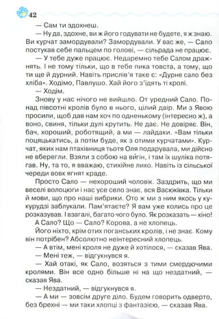 — Сам ти здохнеш.
— Нуда, здохне, ви ж його годувати не будете, яж знаю.
Ви курчат замордували? Замордували. У вас же, — Сало
постукав себе пальцем по голові, — сільрада не працює.
— У тебе дуже працює. Недаремно тебе Салом драж­
нять. І не тому тільки, що в тебе пика товста, а тому, що
ти ще й дурний. Навіть прислів’я таке є: «Дурне сало без
хліба». Ходімо, Павлушо. Хай його з ’їдять ті кролі.
— Ходім.
Знову у нас нічого не вийшло. От уредний Сало. По­
над півсотні кролів було в нього, цілий двір. Ми з Явою
просили, щоб дав нам хоч по одненькому (інтересно ж), а
воно, свиня, тільки дулі крутить. Не дає. Не довіряє. Він,
бач, хороший, роботящий, а ми — лайдаки. «Вам тільки
поцяцькатись, а потім буде, як з отими курчатами». Кур­
чат, яких нам птахівниця тьотя Оля подарувала, ми дійсно
не вберегли. Взяли з собою на вигін, і там їх шуліка потя­
гав. Ну, та то, я вважаю, стихійне лихо. Навіть із сільської
череди вовк ягнят краде.
Просто Сало — нехороший чоловік. Заздрить, що ми
веселі волоцюги і нас усе село знає, вся Васюківка. Тільки
й мови, що про наші вибрики. Ото ж ми з ним якось у ку­
курудзі заблукали. Пам’ятаєте? Я вам уже колись про це
розказував. І взагалі, багато чого було. Як розказать — кіно!
А Сало? Що — Сало? Корова, а не хлопець.
Його ніхто, крім отих поганських кролів, і не знає. Кому
він потрібен? Абсолютно неінтересний хлопець.
— А втім, мені кроля не дуже й хотілося, — сказав Ява.
— Мені теж, — відгукнувся я.
— Хай отакі, як Сало, возяться з тими смердючими
кролями. Він все одно більше ні на що нездатний, —
сказав Ява.
— Нездатний, — відгукнувся я.
— А ми — зовсім друге діло. Будем говорить одверто,
без брехні — ми таки хлопці з фантазією, — сказав Ява.
 