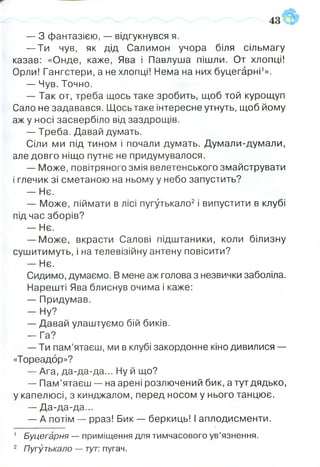 — З фантазією, —■відгукнувся я.
— Ти чув, як дід Салимон учора біля сільмагу
казав: «Онде, каже, Ява і Павлуша пішли. От хлопці!
Орли! Гангстери, а не хлопці! Нема на них буцегарні1».
— Чув. Точно.
— Так от, треба щось таке зробить, щоб той курощуп
Сало не задавався. Щось таке інтересне утнуть, щоб йому
аж у носі засвербіло від заздрощів.
— Треба. Давай думать.
Сіли ми під тином і почали думать. Думали-думали,
але довго ніщо путнє не придумувалося.
— Може, повітряного змія велетенського змайструвати
і глечик зі сметаною на ньому у небо запустить?
— Нє.
— Може, піймати в лісі пугутькало2і випустити в клубі
під час зборів?
— Нє.
— Може, вкрасти Салові підштаники, коли білизну
сушитимуть, і на телевізійну антену повісити?
- Н є .
Сидимо, думаємо. В мене аж голова з незвички заболіла.
Нарешті Ява блиснув очима і каже:
— Придумав.
— Ну?
— Давай улаштуємо бій биків.
— Га?
— Ти пам’ятаєш, ми в клубі закордонне кіно дивилися —
«Тореадор»?
— Ага, да-да-да... Ну й що?
— Пам’ятаєш — на арені розлючений бик, а тут дядько,
у капелюсі, з кинджалом, перед носом у нього танцює.
— Да-да-да...
— А потім — рраз! Бик — беркиць! І аплодисменти.
1 Буцегарня — приміщення для тимчасового ув’язнення.
2 Пугутькало — тут: пугач.
 
