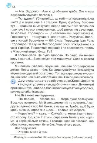 44
— Ага. Здорово... Але ж це убивать треба. Хто ж нам
дозволить убивати поголів’я.
— Тю, дурний. Убивати! Що це тобі — м’ясозаготівлі, чи
що? Це ж видовище. На стадіоні. Вроді футболу. Головне
тут — красиво вимахувати перед носом бика червоною
плахтою і ловко вивертатися, щоб рогом не зачепило.
Ти ж бачив. Тореадори — це найсміливіші герої і ловкачі.
Головне тут — тренування і спритність. Розумієш? Впер­
ше в історії Васюківки — бій биків. Тореадор Іван Рень
і тореадор Павлуша Завгородній! Гості з ’їжджаються з
усієї України. Трансляція по радіо і по телевізору. Навіть
у Жмеринці видно буде. Га?
Я посміхнувся. Це було здорово. По радіо, по телеві­
зору і взагалі... Запхнеться той мацапура1Сало зі своїми
кролями.
Ми повмощувались зручніше і почали обговорювати
деталі. Перш за все — бик. Кандидатура бугая Петьки була
відхилена одразу й остаточно. То таке страшнюче мурми­
ло, що його навіть сам зоотехнік Іван Свиридович боїться.
'О-', ДругоюкандидатуроюбувунасцапЖ ора.Ц еяйого
кандидатурувисунув,щ обпом ститися.Д ужем ені
противнийбувцапЖора,боз’ївмоюновусвятковусорочку,
колияукалабанікупався.
Але Ява мене не підтримав.
— По-перше, — сказав він, — Жора дуже балакучий.
Весь час мекекече. Ми й аплодисментів не почуємо. А по-
друге, йдеться про бій биків, а не цапів. Треба, щоб було
щось бичаче, коров’яче щось — велике і крутороге.
— Коров’яче? — кажу. — Слухай, то, може, і взяти про­
сто корову. Бо, крім Петьки, справжніх биків у нас чорт­
ма, а корів скільки хочеш. І взагалі, ніде не сказано, що
обов’язково повинен бути бик. Чоловічого роду.
Ява задумався:
— Хтозна, може й так.
1 Мацапура — неохайна або незграбна людина (лайливе слово).
 