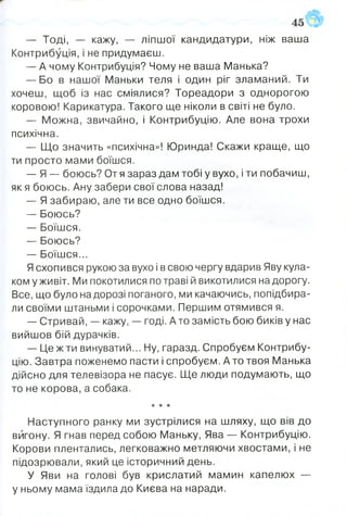— Тоді, — кажу, — ліпшої кандидатури, ніж ваша
Контрибуція, і не придумаєш.
— А чому Контрибуція? Чому не ваша Манька?
— Бо в нашої Маньки теля і один ріг зламаний. Ти
хочеш, щоб із нас сміялися? Тореадори з однорогою
коровою! Карикатура. Такого ще ніколи в світі не було.
— Можна, звичайно, і Контрибуцію. Але вона трохи
психічна.
— Що значить «психічна»! Юринда! Скажи краще, що
ти просто мами боїшся.
— Я — боюсь? От я зараз дам тобі у вухо, і ти побачиш,
як я боюсь. Ану забери свої слова назад!
— Я забираю, але ти все одно боїшся.
— Боюсь?
— Боїшся.
— Боюсь?
— Боїшся...
Ясхопився рукою за вухо і в свою чергу вдарив Яву кула­
ком у живіт. Ми покотилися потраві й викотилися на дорогу.
Все, що було на дорозі поганого, ми качаючись, попідбира­
ли своїми штаньми і сорочками. Першим отямився я.
— Стривай, — кажу, — годі. Ато замість бою биків у нас
вийшов бій дурачків.
— Це ж ти винуватий... Ну, гаразд. Спробуєм Контрибу­
цію. Завтра поженемо пасти і спробуєм. А то твоя Манька
дійсно для телевізора не пасує. Ще люди подумають, що
то не корова, а собака.
★ * *
Наступного ранку ми зустрілися на шляху, що вів до
вигону. Я гнав перед собою Маньку, Ява — Контрибуцію.
Корови плентались, легковажно метляючи хвостами, і не
підозрювали, який це історичний день.
У Яви на голові був крислатий мамин капелюх —
у ньому мама їздила до Києва на наради.
 