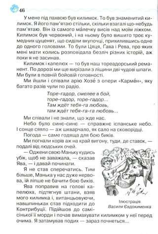 У мене під пахвою був килимок. То був знаменитий ки­
лимок. Я його пам’ятаю стільки, скільки взагалі що-небудь
пам’ятаю. Він із самого малечку висів над моїм ліжком.
Килимок був червоний, і на ньому було вишито троє ку­
медних цуценят, що сиділи вкупочці, прихилившись одне
до одного головами. То були Цяця, Ґава і Рева, про яких
мені мати колись розповідала безліч різних історій, аж
поки я не засинав.
Килимок і капелюх — то був наш тореадорський рема­
нент. По дорозі ми ще вирізали з ліщини дві чудові шпаги.
Ми були в повній бойовій готовності.
Ми йшли і співали арію Хозё з опери «Кармен», яку
багато разів чули по радіо.
Торе-гадор, смелее в бой,
торе-гадор, торе-гадор...
Там ждёт тебя-га любовь,
там ждёт тебя-га-га любовь...
Ми співали і не знали, що жде нас.
Небо було синє-синє — справжнє іспанське небо.
І сонце сяяло — аж шкварчало, як сало на сковорідці.
Погода — саме годяща для бою биків.
Ми погнали корів аж на край вигону, туди, де ставок, —
подалі від людських очей.
— Оджени свою Маньку кудись
убік, щоб не заважала, — сказав
Ява, — і давай починати.
Я не став сперечатись. Тим
більше, Манька у нас дуже нерво­
ва, їй ліпше не бачити бою биків.
Ява поправив на голові ка­
пелюха, підтягнув штани, взяв
мого килимка і, витанцьовуючи,
навшпиньках став підходити до
Контрибуції. Підійшов до самі­
сінької її морди і почав вимахувати килимком у неї перед
очима. Я затамував подих — зараз почнеться...
46
Ілюстрація
Василя Євдокименка
 