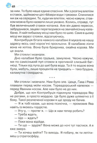 за ним. То було наше єдине спасіння. Ми з розгону влетіли
в ставок, здіймаючи цілі гейзери води і грязюки. Спинилися
ми аж на середині. Те, куди ми влетіли, чесно кажучи, став­
ком можна було назвати лише умовно. Колись, справді, тут
був величенький ставок-копанка. Але він давно пересох,
забруднився, зацвів і перетворився на звичайнісіньку кала­
баню. У найглибшому місці нам було по шию. Саме в цьому
місці ми зараз і стояли, відсапуючись.
Контрибуція бігала навколо калабані й мукала на нашу
адресу якісь свої коров’ячі прокльони. В калабаню лізти
вона не хотіла. Вона була бридлива, охайна корова. Ми
це знали.
Ми стояли і мовчали.
Дно калабані було грузьке, замулене. Чесно кажучи,
ми по самісінький пуп стояли в противній слизькій баг­
нюці. Тільки від пупа до шиї була вода. Та й то водою вона
була, мабуть, лише процентів на тридцять — така брудна,
каламутна і смердюча.
★★★
Ми стояли і мовчали. Нам було зле. Цюця, Ґава і Рева
плавали перед моїм носом. Тореадорський капелюх —
перед Явиним носом. Але нам було не до них.
Добре, що хоч Контрибуція підкинула тореадора Яву
не рогами, а просто мордою. Це було дуже шляхетно з її
боку. Такої розлюченої корови я ще зроду не бачив.
— Я ж тобі казав, що вона психічна, — промовив Ява
навіть із якоюсь гордістю.
— Угу-у, — протяг я. — Що ж нам тепер робить?
— Треба ждать.
— Що — ждать?
— Поки вона відійде.
— Ти що — здурів? Вона може до ночі тут пастися. А я
вже змерз.
— Ти хочеш вийти? То виходь. Я побачу, як ти летіти­
меш у стратосферу.
 