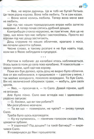 — Ява, не верзи дурниць. Це ж тобі не бугай Петька.
Це твоя рідна корова. Вона тебе любить. Ти ж сам казав.
— Вона мене колись любила. Тепер вона мене вже
не любить.
Ще під час наших тореадорських вправ небо затягло
хмарами. А тепер почав сіятись дрібний дощик.
Контрибуція стояла нерухомо, як пам’ятник. Але це не
тому, що вона про нас забула і заспокоїлась. Просто всі
корови під час дощу застигають.
Дощ струмив по наших обличчях, крапало з носа,
ми почали цокотіти зубами.
Чесне слово, в такому розпачі я не був навіть тоді,
коли ми з Явою заблудили в кукурудзі.
-к-к-к
Раптом я побачив: до калабані хтось наближається.
Хтось ішов із поля до села повз калабаню. Я повеселішав —
зараз гукнем, щоб одігнав корову.
Поки він був далеко, крізь дощ не видно було обличчя.
Але от він наблизився, я придивився — і раптом у мене, і
так майже холодного, похололо всередині. То був Сало.
Він ніс величезний оберемок трави, — мабуть, для своїх
кролів.
— Яво, — просичав я, — то Сало. Давай пірнем, щоб
не впізнав.
Але було пізно. Сало вже вгледів нас і здивовано-
радісно загукав:
— О, босяки, що ви там робите?!
Ми розгублено мовчали.
— Та ви що — повмирали, не чуєте? — знову гукнув
Сало.
Треба було щось відповідати.
— Ку-ку-купаємось, — півнячим голосом сказав Ява,
цокаючи зубами.
— У сорочках? Під дощем? І в такій багнюці? — виря­
чився Сало.
Я повернувся до Яви і прошепотів:
 
