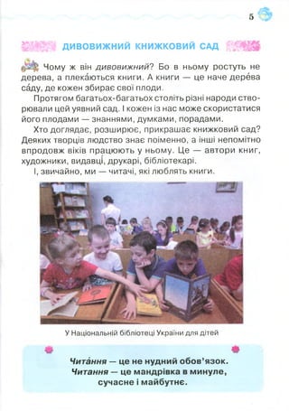 зв
ІЩ Ш г ДИВОВИЖНИЙ КНИЖКОВИЙ САД | Щ
Чому ж він дивовижний? Бо в ньому ростуть не
дерева, а плекаються книги. А книги — це наче дерева
саду, де кожен збирає свої плоди.
Протягом багатьох-багатьох століть різні народи ство­
рювали цей уявний сад. І кожен із нас може скористатися
його плодами — знаннями, думками, порадами.
Хто доглядає, розширює, прикрашає книжковий сад?
Деяких творців людство знає поіменно, а інші непомітно
впродовж віків працюють у ньому. Це — автори книг,
художники, видавці, друкарі, бібліотекарі.
І, звичайно, ми — читачі, які люблять книги.
У Національній бібліотеці України для дітей
#
Читання — це не нудний обов’язок.
Читання — це мандрівка в минуле,
сучасне і майбутнє.
 