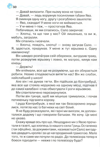 50
— Давай вилазити. При ньому вона не троне.
— Давай, — ледь ворухнув посинілими губами Ява.
Я смикнув одну ногу, другу і розгублено зашепотів:
— Яво, скандал! У мене ноги не виймаються.
— У м-мене т-теж, — простогнав Ява.
Побачивши, як ми сіпаємось, Сало закричав:
— Хлопці, та що там у вас? Ой лишенько, та ви ж,
мабуть, загрузли.
Ми сіпались і мовчали.
— Хлопці, пождіть, хлопці! — знову загукав Сало. —
Я, здається, придумав. У мене ж тут вірьовка є. Одну
хвилиночку!
Він швидко розпатрав свій оберемок, витрусив траву,
потім розкрутив вірьовку і ловко, як матрос, кинув нам
кінець:
— Держіть!
Ми впіймали, все ще не розуміючи, що він збирається
робити. Невже сподівається витягти нас! Він же слабак,
найслабший у школі!
Але він і не думав тягти. Він підійшов до Контрибуції,
яка все ще стояла нерухомо на одному місці, підігнав її
до самої калабані і став обмотувати її роги вірьовкою.
Ми спантеличено перезирнулися.
Потім він гукнув, щоб ми міцніше трималися, і почав
потихеньку підганяти корову.
І руда Контрибуція, з якої ми так безсоромно знуща­
лися, потягла нас із багнюки на світ білий.
Я не буду розказувати, які гарні ми вилізли, як доплен­
талися додому і що говорили батькам. Не хочу. Це мені
не цікаво.
Скажу краще ось про що. Нещодавно ми з Явою прочи­
тали в газеті, що хлопець із нашого села Гриць Остапенко
(так офіційно, за документами, називається Сало) вигоду­
вав двадцять кролів і за це нагороджений грамотою. Мало
того, те ж саме ми почули по радіо. До телевізора тепер я
боюся підходити — невже і по телевізору буде?
 
