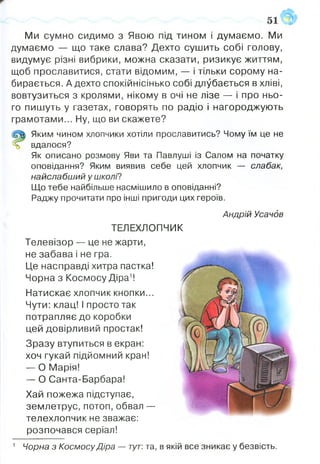 Ми сумно сидимо з Явою під тином і думаємо. Ми
думаємо — що таке слава? Дехто сушить собі голову,
видумує різні вибрики, можна сказати, ризикує життям,
щоб прославитися, стати відомим, — і тільки сорому на­
бирається. А дехто спокійнісінько собі длубається в хліві,
вовтузиться з кролями, нікому в очі не лізе — і про ньо­
го пишуть у газетах, говорять по радіо і нагороджують
грамотами... Ну, що ви скажете?
Яким чином хлопчики хотіли прославитись? Чому їм це не
% вдалося?
Як описано розмову Яви та Павлуші із Салом на початку
оповідання? Яким виявив себе цей хлопчик — слабак,
найслабший у школі?
Що тебе найбільше насмішило в оповіданні?
Раджу прочитати про інші пригоди цих героїв.
Андрій Усачбв
ТЕЛЕХЛОПЧИК
Телевізор — це не жарти,
не забава і не гра.
Це насправді хитра пастка!
Чорна з Космосу Діра1!
Натискає хлопчик кнопки...
Чути: клац! І просто так
потрапляє до коробки
цей довірливий простак!
Зразу втупиться в екран:
хоч гукай підйомний кран!
— О Марія!
— О Санта-Барбара!
Хай пожежа підступає,
землетрус, потоп, обвал —
телехлопчик не зважає:
розпочався серіал!
1 Чорна з Космосу Діра — тут: та, в якій все зникає у безвість.
 