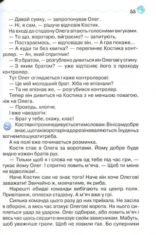ё:
551
-- Давай сумку, -- запропонував Олег.
— Ні, я сам, — рішуче відповів Костик.
На вході до стадіону Олега вітають голосними вигуками.
— То що, воротарю, виграємо? — запитують.
— Постараємось, — відповідає він. — А гра покаже...
— А куди ти без квитка? — перепиняє Костика конт­
ролер. — Ач, який спритник!
— Яз братом, — розгублено дивиться він Олегові у спину.
— З яким братом? — уже відтісняє його з проходу
контролер.
Тут Олег оглядається і каже контролерові:
— Це мій молодший брат. Хіба не впізнали?
— Та не впізнав же, — розгубився контролер.
Тепер він дивиться на Костика з не меншою повагою,
ніж на Олега.
— Проходь, хлопче.
І вже навздогін:
— Брат у тебе, скажу, клас!
Са Костяанітрохинедивуєтьсятимсловам.Вінісамдобре
^ знає,щотаківоротарінадорозіневаляються.Іхуденьз
вогнемпошукатитреба.
А на полі вже починається розминка.
Костя стає в Олега за воротами. Йому добре буде
видно кожен братів рух.
— Тільки щоб я і слова не чув од тебе під час гри, —
гукає йому Олег. І спритно ловить м’яча. — Щоб ти мене
не відволікав!..
Наче Костик сам не знає того! Наче він хоче Олегові
заважати! Звичайно ж, мовчатиме, як риба.
Нарешті обидві команди вибігають на центр поля.
Привітання, оплески стадіону. А м’яч вже у грі.
Сильна команда цього разу до них приїхала. Не засіла
в обороні, а весь час атакує Олегові ворота. На нього си­
плеться удар за ударом. Олег одбирає, або ловить м’яч і
весь час щось сердито виказує своїм захисникам. Мабуть,
щоб уважніше грали. Щоб не ловили ґав. Бо суперники
 