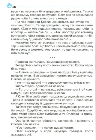 56
весь час пасуться біля штрафного майданчика. Такого
ще на цьому стадіоні не бувало. Олег раз по раз витирає
рукою лоба. ! спина в нього геть мокра.
Під час перерви Костик дізнається, що суперник —
чемпіон області. Тепер зрозуміло, чому так важко з ним
грати. Ходячи між рядами глядачів, чує розмови: «Аби не
воротар — капець був би...», «Так, воротар усю команду
врятував!», «Це ж яке щастя, що в нас такий воротар!», «Він
і київському “Динамо” себе показав би!..»
Костикові хочеться розказати на весь стадіон, що воро­
тар —- це його брат, що Костик носить до самого стадіону
його сумку з формою. Але скажи, то ще не повірять, на
сміх піднімуть.
* * *
Перерва скінчилася, і команди знову на полі.
Тепер Олег стоїть у протилежних воротах. Костик пере­
бігає туди.
— Олеже, молодець! — гукає на ходу. Олег у відповідь
показує кулак. Все зрозуміло: Костик знову мовчатиме.
Олегові не до нього.
І тут — яке щастя! — у ворота суперника влітає м’яч.
Увесь стадіон зривається на ноги.
— Го-о-о-о-ол! — летить над усім містечком. Ітой крик,
мабуть, чути в усіх навколишніх селах.
А Олег біля своїх воріт походжає од радощів на руках.
Треба й Костикові навчитися так ходити. Повернеться
сьогодні зі стадіону й одразу почне вчитися.
Та Олег уже забув свої витівки, бо суперник рветься до
його воріт. Удар! Олег, мов тигр, кидається і відбиває м’яч.
Знов удар! І знов Олег відбиває м’яч. Оплески на трибу­
нах, захоплені вигуки.
Ось їхній капітан обводить захисників і виходить з
Олегом сам на сам.
«Усе пропало», — з жалем думає Костик.
Олег вискакує з воріт назустріч гравцеві. Костя
зажмурює очі.
 
