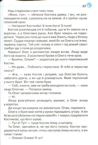 Над стадіоном стало тихо-тихо.
«Ясно, гол», — обпекла Костика думка. І він, не роз­
плющуючи очей, з розпачу сів на землю. А з трибун лунає
голосний крик:
— Негідник! Костолом! З поля його! 3 поля!
Костик розплющив очі й побачив, що м’яч зовсім не в
воротах, а в Олегових руках. Але брат чомусь не підво­
диться . Через усе поле до нього вже біжить лікар у білому
халаті. Суддя показує гравцеві, який біг на Олега з м’ячем,
червону картку. Той утяг голову в плечі і під різкий свист
трибун іде з поля до роздягалки.
Нарешті Олег з допомогою лікаря встає. Лікар веде
його за ворота. З розсіченої брови в Олега тече кров.
— Боляче, Олеже? — кидається до нього переляканий
Костик.
— Не дуже... Поболить і перестане. В тебе ж перестав
лікоть?
— Ага, — каже Костик і розуміє, що Олегові болить
набагато дужче, а він ще й усміхається. Який терплячий
у нього брат. Він теж таким буде.
— Тобі, хлопче, вже не треба виходити на поле, — каже
лікар Олегові. — Попроси заміну.
Та Олег заперечливо хитає головою.
— Ні.
Лікар розгублено розводить руками, а Олег знову
у воротах.
До кінця гри рахунок не змінюється. Отже, перемога.
Олега з букетами квітів у руках підкидають угору. А він
бігає розгубленим поглядом навсібіч. Ічомусь подумалося
Костикові, що його шукає.
— Тут я! Тут! — гукає Костик йому з натовпу.
Та Олег, звичайно ж, не чує його голосу. Костик про­
дирається крізь натовп, хтось наступає йому на ногу, а він
гукає і гукає:
— Олеже! Олеже! Я тут!
 