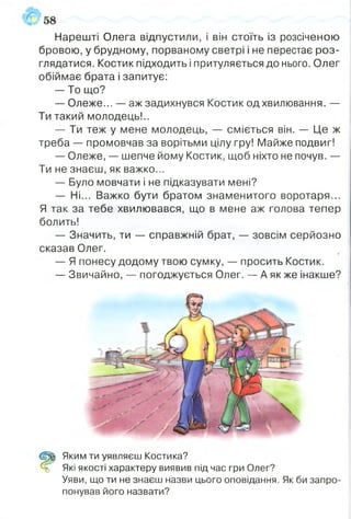 Нарешті Олега відпустили, і він стоїть із розсіченою
бровою, у брудному, порваному светрі і не перестає роз­
глядатися. Костик підходить і притуляється до нього. Олег
обіймає брата і запитує:
— То що?
— Олеже... — аж задихнувся Костик од хвилювання. —
Ти такий молодець!..
— Ти теж у мене молодець, — сміється він. — Це ж
треба — промовчав за ворітьми цілу гру! Майже подвиг!
— Олеже, — шепче йому Костик, щоб ніхто не почув. —
Ти не знаєш, як важко...
— Було мовчати і не підказувати мені?
— Ні... Важко бути братом знаменитого воротаря...
Я так за тебе хвилювався, що в мене аж голова тепер
болить!
— Значить, ти — справжній брат, — зовсім серйозно
сказав Олег. і
— Я понесу додому твою сумку, — просить Костик.
— Звичайно, — погоджується Олег. — А як же інакше?
р | Яким ти уявляєш Костика?
=5 Які якості характеру виявив під час гри Олег?
Уяви, що ти не знаєш назви цього оповідання. Як би запро­
понував його назвати?
 