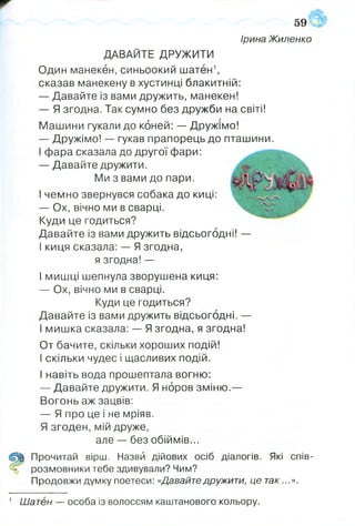 59
Ірина Жиленко
Один манекен, синьоокий шатен1,
сказав манекену в хустинці блакитній:
— Давайте із вами дружить, манекен!
— Я згодна. Так сумно без дружби на світі!
Машини гукали до коней: — Дружімо!
— Дружімо! — гукав прапорець до пташини.
І фара сказала до другої фари:
— Давайте дружити.
Ми з вами до пари.
І чемно звернувся собака до киці:
— Ох, вічно ми в сварці.
Куди це годиться?
Давайте із вами дружить відсьогодні! —
І киця сказала: — Я згодна,
я згодна! —
І мишці шепнула зворушена киця:
— Ох, вічно ми в сварці.
Куди це годиться?
Давайте із вами дружить відсьогодні. —
І мишка сказала: — Я згодна, я згодна!
От бачите, скільки хороших подій!
І скільки чудес і щасливих подій.
І навіть вода прошептала вогню:
— Давайте дружити. Я норов зміню.—
Вогонь аж зацвів:
— Я про це і не мріяв.
Я згоден, мій друже,
але — без обіймів...
Щ Прочитай вірш. Назви дійових осіб діалогів. Які спів-
Ъ розмовники тебе здивували? Чим?
Продовжи думку поетеси: «Давайте дружити, це так...».
ДАВАЙТЕ ДРУЖИТИ
1 Шатен — особа із волоссям каштанового кольору.
 