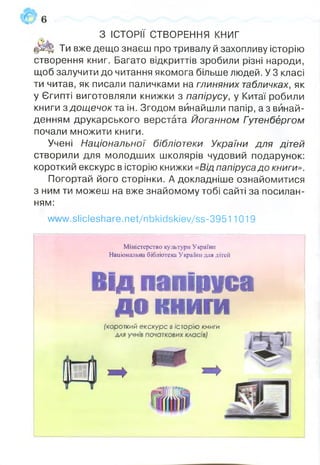 З ІСТОРІЇ СТВОРЕННЯ к н и г
фЩ! Ти вже дещо знаєш про тривалу й захопливу історію
створення книг. Багато відкриттів зробили різні народи,
щоб залучити до читання якомога більше людей. У 3 класі
ти читав, як писали паличками на глиняних табличках, як
у Єгипті виготовляли книжки з папірусу, у Китаї робили
книги з дощечок та ін. Згодом винайшли папір, аз винай­
денням друкарського верстата Йоганном Гутенбергом
почали множити книги.
Учені Національної бібліотеки України для дітей
створили для молодших школярів чудовий подарунок:
короткий екскурс в історію книжки «Від папірусадо книги».
Погортай його сторінки. А докладніше ознайомитися
з ним ти можеш на вже знайомому тобі сайті за посилан­
ням:
www.slicleshare.net/nbkidskiev/ss-39511019
Міністерство культури Україні!
Національна бібліотека України для дітей
Від папіруса
до книги[короткий екскурс в історію книги
 