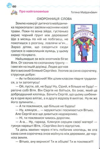 Про найголовніше Тетяна Майданович
ОХОРОННИЦЯ СЛОВА
Землю навкруг дитячого майданчи­
ка перекопали і засіяли насінням нової
трави. Поки-то вона зійде, густенько
вкриє чорний ґрунт між деревами!
Ще з місяць по ній не побігаєш, не
покотишся з розгону, ловлячи м’яч...
Зараз дітям, що сходяться сюди
гратися із навколишніх вулиць, у цьому
сквері тіснувато.
Найшвидше за всіх хлопчиків бігає
Вітя. От скочив по скопаному ґрунту —
і вже він на іншій доріжці. Ледве догнав
його високий білявий Сергійко. Ухопив за синю сорочечку,
струснув добре:
— Ах ти безсовісний! Ми цілим класом півдня трудили­
ся, а ти затоптуєш!
— Ой, пусти, ой, не буду! Ну, Сірий, я більше не буду! —
регоче собі Вітя. Він Сергія не боїться, бо знає, який це
добродушний хлопець. Бачить Сергій, що цьому шибени­
ку в одне вухо влітає, а в друге відразу й вилітає. Ну як же
його зупинити...
— А ти поклянися, що більше не будеш!
— Ну, клянуся... — мружиться і посміхається Вітько.
Але Сергій все ще дивиться недовірливо.
— Ні, ти поклянися чимось дорогим.
— А-а... Ну, гаразд. Клянуся серцем своєї матері! —
гукнув нарешті Вітя, і Сергійко його відпустив.
Та десь хвилин через п’ять побачив хлопець, як ота
сама синя сорочечка знов майнула між деревами, де чор­
ніла земля.
—■Вітько, ану вернися! Ти ж обіцяв! Ти ж поклявся!!!
 