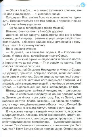 — Ой, а я й забув... — злякано зупинився хлопчик, так
іне добігши до краю. — Я й справді забув!
Озирнувся Вітя, а ніхто його не ловить, ніхто не підхо­
дить. Перешіптуються діти між собою, а чорнява Нелька
ще й кинула йому ущипливо:
— Ех ти, що ж тепер буде з твоєю мамою?
Вітя постояв-постояв та й побрів додому.
Довго він не міг заснути. Крізь прочинене вікно влітав
прохолодний вітерець. І раптом зсунуті штори затріпотіли,
розлетілися, і з балкона зайшла в кімнату дівчина в голу­
бому платті й зоряному віночку.
Вона сказала суворо:
— Не думай, що я звичайна людина. Я — Охоронниця
Слова. Я жива зірка, дочка Всесвітнього Сонця.
— Як це — жива зірка? — підхопився хлопчик із посте­
лі і простягнув до неї руки. — Ти ж зовсім не гаряча. Твоє
волосся так ніжно світиться.
— Я дочка найбільшого Невидимого Живого Серця,
що утримує, пронизує і обігріває Всесвіт, який Воно і ство­
рило своєю енергією. Земне видиме сонце, інші сонця-
зірочки — це все частинки його видимого творіння. А я
зіткана із світла невидимих енергій, в мені нема вогню, який
згорає, — відповіла дівчина-зоря і наблизилась до Віті.
Вітя від здивування занімів. А неждана гостя ще мовила:
— Наше найбільше Всюдисуще Сонце послало мене
на Землю ще кілька тисяч років тому. Тут, на Землі, є мої
маленькі сестри і брати. Ти знаєш, що слова, які промов­
ляють люди, теж діти невидимого Всесвітнього Сонця? Це
сонячне насіння, з якого ростуть вогняні квіти думок.
В них є жива невидима енергія — сила життя, якою вони
щедро діляться. Але люди стали їх зневажати, кидати на­
вмання. Зловмисники, що холодні душею і розумом, стали
собі творити холодні, бридкі слова, — змінюючи справжні,
сонячні. Так з ’явилися слова-каліки, слова-потвори. Ти їх
чув, так? Тому Батько-Сонце послав мене, Охоронницю
61
 