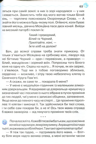 ляться при самій землі: в них із зорі народився — у них
і ховається. Захистить тебе від мого вогню тільки Білий
кінь, — терпляче пояснювала Охоронниця Слова. — А
знайти його можна в будь-якому полі. Опівночі, коли буває
повний місяць, дівчина Місяцівна пасе двох коней. Вийди
на високий пагорб і поклич їх:
Тихий і проворний,
Білий та Чорний,
Прилітайте, коні, —
їжте хліб на долоні!
Бач, до всякої справи треба знати приказку. От
тільки з ’явиться Місяцівна на срібному коні, ліворуч від
неї бігтиме Чорний — орач і перевізник, а праворуч —
Білий, мандрівник і зоряний воїн. Попросиш того Білого
коня на одну ніч. Сядеш на нього... Я почую, як він заірже,
і з ’явлюся. Тоді ми з тобою поговоримо зблизька,
сердечно — можливо, і зітру твою небезпечну клятву із
Сонячного Круга Пам’яті.
— А скажи, як саме ти ... покарала б мене?
— У мене є медальйон-годинник із маленьким алмаз­
ним дзеркальцем. Я відкриваю це дзеркальце-кришечку у
визначений час і посилаю із нього зібране в пучок проміння
до тих людей, чиї у мене є записані обіцянки, запевнення.
Якщо вони до певного часу не стерті... Це проміння підхоп­
лює ті клятви і виконує її. Так здійснилися би твої слова,
і ти себе сам покарав би, а не я! Ось твоя мама справді
б важко захворіла — від пекучого проміння твоїх слів.
★ * *
/О Почалосяліто.КажеВітясвоїмбатькам.щозовсімне
хочеїхатидоморя.якмріявузимку.Акращепоїхатидо
тьоті,якаживевселібіляУмані.Тамтакігарніполяіпагорби!
— Я теж так гадаю, — підтримала його мама. — Вліт­
ку біля моря надто велика спека, а мені останнім часом
63
 