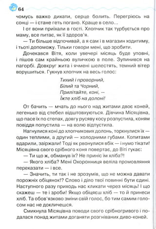 чомусь важко дихати, серце болить. Перегріюсь на
сонці — і стане геть погано. Краще в село...
І от вони приїхали в гості. Хлопчик так турбується про
маму, все питає, як її здоров’я.
— Ти більше відпочивай, а я сам і в магазин ходитиму,
і тьоті допоможу. Тільки говори мені, що зробити.
Дочекався Вітя, коли увечері місяць буде уповні,
і пішов сам крайньою вуличкою в поле. Зупинився на
пагорбі. Довкруг жита і ячмені шелестять, темний вітер
ворушиться. Гукнув хлопчик на весь голос:
Тихий і проворний,
Білий та Чорний,
Прилітайте, коні, —
їжте хліб на долоні!
От бачить — мчать до нього над житами двоє коней,
легенько від стебел відштовхуються. Дівчина Місяцівна,
що пасе їх по степах, довгу русяву косу розпустила, коням
повіддя попустила — на волю відпустила.
Нагнулися коні до хлопчикових долонь, торкнулися їх —
один теплими, а другий — холодними губами. Копитами
вдарили, заіржали! Тоді як рвонулися вбік —- і нумо тікати!
Місяцівна свого срібного коня повертає, до Віті гукає:
— Ти що ж, обманув їх? Не приніс їм хліба?!
— Якого хліба? Мені Охоронниця веліла промовляння
переказати — і все.
— Значить, ти так і не зрозумів, що не можна давати
порожніх обіцянок!? Слово і діло твої повинні бути єдині.
Наступного разу приходь нас кликати через місяць! І що
скажеш — те і зроби! Якщо обіцяєш хліб — то й принеси
хліб. Та обов’язково зміни свій голос, бо тим самим голо­
сом нас не докличешся.
Смикнула Місяцівна поводи свого срібногривого і по­
далася понад житами доганяти розгніваних диво-коней.
 