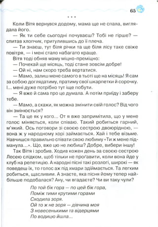 * * *
Коли Вітя вернувся додому, мама ще не спала, вигля­
дала його.
— Як ти себе сьогодні почуваєш? Тобі не гірше? —
спитав хлопчик, притулившись до її плеча.
— Ти знаєш, тут біля річки та ще біля лісу таке свіже
повітря, — і мені стало набагато краще.
Вітя тоді обняв маму міцно-преміцно:
— Почекай ще місяць, тоді стане зовсім добре!
— Ой ні, нам скоро треба вертатися.
— Мамо, залиш мене самого в тьоті ще на місяць! Ясам
за собою доглядатиму, пратиму свої шкарпетки й сорочку.
І... мені дуже потрібно тут іще побути.
— Я вже й сама про це думала. А потім приїду і заберу
тебе.
— Мамо, а скажи, як можна змінити свій голос? Від чого
він змінюється?
— Та це як у кого... От я вже запримітила, що у мене
голос міняється, коли співаю. Такий робиться гарний,
м’який. Ось поговори зі своєю сестрою двоюрідною, —
вона ж у народному хорі займається. Хай і тебе візьме.
Навчишся правильно співати свою любиму «Ти ж мене під­
манула...». Що, вже цю не любиш? Добре, вибери іншу!
Так Вітя і зробив. Ходив кожен день за своєю сестрою
Лесею слідком, щоб тільки не проґавити, коли вона йде у
клуб на репетицію. А народні пісні такі розлогі, широкі — як
поведеш їх, то голос аж під хмари здіймається. Та легким
робиться, щасливим. А знаєте, яка пісня йому тепер най­
більше подобалася? Ану, чи вгадаєте? Чи ви таку чули?
По той бік гора —по цей бік гора,
Поміж тими крутими горами
Сходила зоря.
Ой тож не зоря —дівчина моя
З новесенькими та відерцями
По водицю йшла...
 