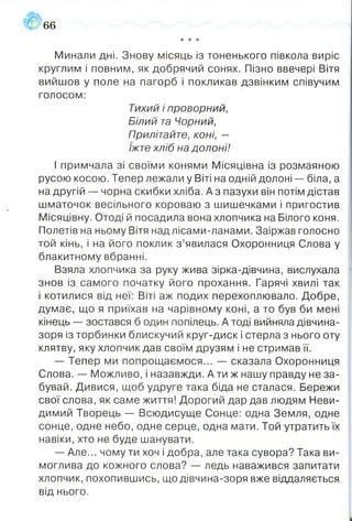 66
★* ★
Минали дні. Знову місяць із тоненького півкола виріс
круглим і повним, як добрячий сонях. Пізно ввечері Вітя
вийшов у поле на пагорб і покликав дзвінким співучим
голосом:
Тихий і проворний,
Білий та Чорний,
Прилітайте, коні, —
їжте хліб на долоні!
І примчала зі своїми конями Місяцівна із розмаяною
русою косою. Тепер лежали у Віті на одній долоні — біла, а
на другій -- чорна скибки хліба. А з пазухи він потім дістав
шматочок весільного короваю з шишечками і пригостив
Місяцівну. Отоді й посадила вона хлопчика на Білого коня.
Полетів на ньому Вітя над лісами-ланами. Заіржав голосно
той кінь, і на його поклик з ’явилася Охоронниця Слова у
блакитному вбранні.
Взяла хлопчика за руку жива зірка-дівчина, вислухала
знов із самого початку його прохання. Гарячі хвилі так
і котилися від неї: Віті аж подих перехоплювало. Добре,
думає, що я приїхав на чарівному коні, а то був би мені
кінець — зостався б один попілець. А тоді вийняла дівчина-
зоря із торбинки блискучий круг-диск і стерла з нього оту
клятву, яку хлопчик дав своїм друзям і не стримав її.
— Тепер ми попрощаємося... — сказала Охоронниця
Слова. — Можливо, і назавжди. А ти ж нашу правду не за­
бувай. Дивися, щоб удруге така біда не сталася. Бережи
свої слова, як саме життя! Дорогий дар дав людям Неви­
димий Творець — Всюдисуще Сонце: одна Земля, одне
сонце, одне небо, одне серце, одна мати. Той утратить їх
навіки, хто не буде шанувати.
— Але... чому ти хоч і добра, але така сувора? Така ви­
моглива до кожного слова? — ледь наважився запитати
хлопчик, похопившись, що дівчина-зоря вже віддаляється
від нього.
 