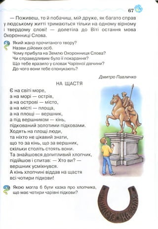 67
— Поживеш, то й побачиш, мій друже, як багато справ
у людському житті тримаються тільки на одному вірному
і твердому слові! — долетіла до Віті остання мова
Охоронниці Слова.
Р
Який жанр прочитаного твору?
Назви дійових осіб.
Чому прибула на Землю Охоронниця Слова?
Чи справедливим було її покарання?
Що тебе вразило у словах Чарівної дівчини?
До чого вони тебе спонукають?
Дмитро Павличко
НА ЩАСТЯ
Є на світі море,
а на морі — острів,
а на острові — місто,
а на місті — площа,
а на площі — вершник,
а під вершником — кінь,
підкований золотими підковами.
Ходять на площі люди,
та ніхто не цікавий знати,
що то за кінь, що за вершник,
скільки століть стоять вони.
Та знайшовся допитливий хлопчик,
підійшов і спитав: — Хто ви? —
вершник усміхнувся.
А кінь хлопчині віддав на щастя
всі чотири підкови!
Щ Якою могла б бути казка про хлопчика,
ь що має чотири чарівні підкови?
 