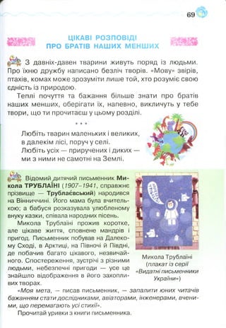 ЦІКАВІ РОЗПОВІДІ
ПРО БРАТІВ НАШИХ МЕНШИХ
•к -к -к
Любіть тварин маленьких і великих,
в далекім лісі, поруч у селі.
Любіть усіх — приручених і диких —
ми з ними не самотні на Землі.
3 давніх-давен тварини живуть поряд із людьми.
Про їхню дружбу написано безліч творів. «Мову» звірів,
птахів, комах може зрозуміти лише той, хто розуміє свою
єдність із природою.
Теплі почуття та бажання більше знати про братів
наших менших, оберігати їх, напевно, викличуть у тебе
твори, що ти прочитаєш у цьому розділі.
Відомий ^дитячий письменник М и­
кола ТРУБЛАЇНІ {1907-1941, справжнє
прізвище — Трублаєвський) народився
на Вінниччині. Його мама була вчитель­
кою; а бабуся розказувала улюбленому
внуку казки, співала народних пісень.
Микола Трублаїні прожив коротке,
але цікаве життя, сповнене мандрів і
пригод. Письменник побував на Далеко­
му Сході, в Арктиці, на Півночі й Півдні,
де побачив багато цікавого, незвичай­
ного. Спостереження, зустрічі з різними
людьми, небезпечні пригоди —- усе це
знайшло відображення в його захопли­
вих творах.
«Моя мета, — писав письменник, — запалити юних читачів
бажанням статидослідниками, авіаторами, інженерами, вчени­
ми, що перемагають усі стихії».
Прочитай уривки з книги письменника.
Микола Трублаїні
{плакат із серії
«Видатні письменники
України»)
 