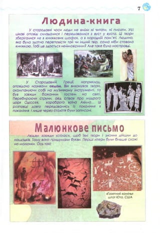 в
Л ю д и н а - к н и г а
У стародавні часи люди не вміли ні читати, ні писати. Усі
цікаві оповіді складалися і передавалися з вуст у вуста. Ці твори
зберігалися не в книжкових ш аф ах, а в народній пам'яті. Людина,
яка була здатна переповісти той чи інший твір, сам а ніби ставала
книжкою. Тобі не здається неймовірним? Але таке було насправді.
У Стародавній Греції', наприклад,
оповідача називали аедом. Він виконував твори,
акомпануючи собі на музичному інструменті, та
був завжди бажаним гостем на святі.
Перебираючи струни, аед співав про мудрого
царя Одіссея, хороброго воїна Ахілла... Ш
розповіді довго передавались із покоління в
покоління і лише через століття були записані.
:
Малюнкове письмоЛюдям завжди хотілося, щ об Іхні твори і знання дійшли до
нащадків. Тому вони придумали букви. Перші літери були більше схожі
на малюнки. Ось такі:
 