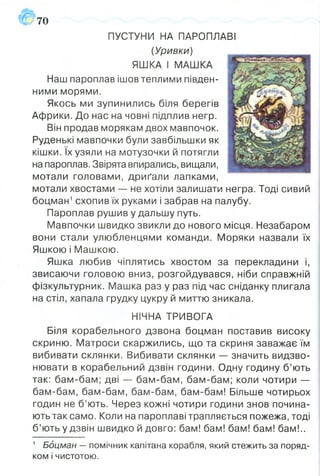 ПУСТУНИ НА ПАРОПЛАВІ
(Уривки)
ЯШКА І МАШКА
Наш пароплав ішов теплими півден­
ними морями.
Якось ми зупинились біля берегів
Африки. До нас на човні підплив негр.
Він продав морякам двох мавпочок.
Руденькі мавпочки були завбільшки як
кішки. їх узяли на мотузочки й потягли
на пароплав. Звірята впирались, вищали,
мотали головами, дриґали лапками,
мотали хвостами — не хотіли залишати негра. Тоді сивий
боцман1схопив їх руками і забрав на палубу.
Пароплав рушив у дальшу путь.
Мавпочки швидко звикли до нового місця. Незабаром
вони стали улюбленцями команди. Моряки назвали їх
Яшкою і Машкою.
Яшка любив чіплятись хвостом за перекладини і,
звисаючи головою вниз, розгойдувався, ніби справжній
фізкультурник. Машка раз у раз під час сніданку плигала
на стіл, хапала грудку цукру й миттю зникала.
НІЧНА ТРИВОГА
Біля корабельного дзвона боцман поставив високу
скриню. Матроси скаржились, що та скриня заважає їм
вибивати склянки. Вибивати склянки — значить видзво­
нювати в корабельний дзвін години. Одну годину б’ють
так: бам-бам; дві — бам-бам, бам-бам; коли чотири —
бам-бам, бам-бам, бам-бам, бам-бам! Більше чотирьох
годин не б’ють. Через кожні чотири години знов почина­
ють так само. Коли на пароплаві трапляється пожежа, тоді
б’ють у дзвін швидко й довго: бам! бам! бам! бам! бам!..
а#70
1 Боцман — помічник капітана корабля, який стежить за поряд­
ком і чистотою.
 