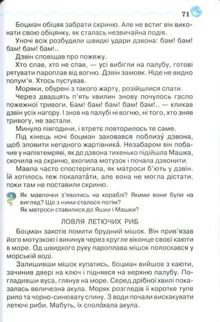 71
Боцман обіцяв забрати скриню. Але не встиг він вико­
нати свою обіцянку, як сталась незвичайна подія.
Уночі всіх розбудили швидкі удари дзвона: бам! бам!
бам! бам! бам!..
Дзвін сповіщав про пожежу.
Хто спав, хто не спав, — усі вибігли на палубу, готові
рятувати пароплав від вогню. Дзвін замовк. Ніде не видно
полум’я. Хтось пустував.
Моряки, обурені з такого жарту, розійшлися спати.
Через двадцять п’ять хвилин знову почулось гасло
пожежної тривоги. Бам! бам! бам! бам! бам!.. — кликав
дзвін усіх нагору. Ізнов на палубі ні вогню, ні того, хто зняв
тривогу, не застали.
Минуло півгодини, і втретє повторилось те саме.
Під кінець ночі боцман заховався поблизу дзвона,
щоб зловити негідного жартівника. Незабаром він поба­
чив у напівтемряві, як до дзвона тихенько підійшла Машка,
скочила на скриню, вхопила мотузок і почала дзвонити.
Мавпа часто спостерігала, як матроси б’ють у дзвін,
їй хотілось теж покалатати, але вона не могла дістати,
поки там не поставили скриню.
(2^1 Як мавпочки з ’явились на кораблі? Якими вони були на
вигляд? Що з ними сталося потім?
Як матроси ставилися до Яшки і Машки?
ЛОВЛЯ ЛЕТЮЧИХ РИБ
Боцман захотів помити брудний мішок. Він прив’язав
його мотузкою і викинув через кругле віконце своєї каюти
в море. Од швидкого руху пароплава мішок полоскався у
морській воді.
Залишивши мішок купатись, боцман вийшов з каюти,
зачинив двері на ключ і піднявся на верхню палубу. По­
гладивши вуса, глянув на море. Серед дрібноїхвилі пока­
залась величезна акула. Моряк розгледів її коротке тупе
рило та чорно-синювату спину. З води почали вискакувати
летючі риби. Мабуть, їх сполохала акула.
 