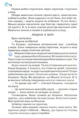 Окремі рибки перелітали через пароплав і поринали
У воду.
Обидві мавпочки почали підплигувати, намагаючись
впіймати рибок. Вони кидались на всі боки. Але риби ле­
тіли швидко, і мавпи жодної не впіймали. Та ось Яшка і
Машка разом підскочили над бортом і вдарились одне
об одного. В ту ж мить повітря розітнув жахливий зойк.
Мавпочки зникли з палуби й шубовснули у воду.
ЛЮДИНА В МОРІ
Враз пролунало:
— Людина за бортом!
То боцман, схопивши рятувальний круг, стрибнув
у море. Коли повернули назад пароплав, людина в морі
здавалась ледве помітною цяткою.
Морякипобачили,якакулатежповернулаіпопливла
туди.девиднобулобоцм ана.В сізахвилю валися.
ГІароплавпоспішавповнимходомібезперервногудів.Так
хотіливідігнатиморськогохижака.
Акула зникла під водою. Та ось її плавники мигнули по­
близу боцмана. У кожного, хто стояв на палубі, тривожно
стиснулося серце: чи вдасться врятувати боцмана? Скоро
наблизились до нього. Спустили шлюпку. З води витягли
боцмана і Яшку. Всі зрозуміли, що Машка потонула. В ту
ж хвилину поблизу показались могутні плавники акули.
— Ти думав про неї? — спитали боцмана, показуючи
на акулу.
— Це велетенська малозуба акула, — відповів старий
моряк, — вона ніколи не нападає на людей.
Попискуючи, Яшка тулився до боцмана. Матросам
здалось, що у мавпочки на очах сльози. Всім стало сумно.
Всіх пройняв жаль за Машкою.
Шлюпку підняли на пароплав.
Боцман, весь мокрий, мовчки пішов у свою каюту. Він
відчинив двері і побачив... Машку, що сиділа на столику
і гризла шоколад з другої коробки.
 