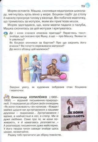 Моряк остовпів. Машка, схопивши недогризок шокола­
ду, метнулась крізь вікно у море. Боцман підбіг до столу
й насилу просунув голову у віконце. Він побачив мавпочку,
що трималась за мотузок, яким він прив’язав мішок.
Моряк здогадався, що, коли мавпи падали з палуби,
Машка схопилась за цей мотузок і врятувалась.
Де і коли сталася описана пригода? Переглянь текст:
% знайди, що сказано про Яшку, а що — про Машку. Якими ти
їх уявляєш?
Як боцман опинився за бортом? Про що свідчить його
вчинок? Які почуття переживали матроси?
До якого абзацу цей малюнок?
Зверни увагу, як художник зобразив стан боцмана
і мавпочки.
Олександр КОПИЛЕНКО ( 1900-
1958) — відомий письменник-природо-
люб. У передмові до збірки своїх оповідань
«Як вони поживають» він написав: «Усюди і
майже щодня ми зустрічаємося з нашими
друзями — тваринами... Зустрічаємося і
вдома, а найчастіше в лісі, в степу. Ми їх
дуже любимо. Саме про те, як вони по­
живають, я й намагаюсь розповісти...»
А розповідає письменник дуже майстерно.
У його творах читач завжди знайде щось
цікаве, незвичайне.
Раджу тобі прочитати цю збірку повністю
 