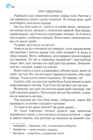 Підійшов я до невеликої калюжі серед поля. Раптом з
неї зірвались качки і хутко полетіли. Я ступив крок, щоб
розгледіти, якої вони породи.
Аж ось біля моїх ніг, просто з-поміж землі, нагорнув­
ши мокру купку, вилазить невеличке звіреня. Все мокре,
чудернацьке, ще й насилу пересуває лапами. Та й лапи в
нього дивні, особливо передні. Воно ними, неначе весла­
ми, по землі гребе.
Ти диви, кріт виліз на світло!
Чому ж це він опинився на поверхні, коли завжди живе
під землею і значно краще там себе почуває? А, ясно, в
чому справа. Його, небораку, несподівано залило водою
під землею. От він з переляку прожогом2 і вистрибнув
сюди. Бач, кріт поповз на горб далі від калюжі. Знесиле­
ний він, мокрий, змерз на повітрі.
Взяв я крота в руки, роздивився, обігрів трохи, виніс на
горб і пустив. Він так моторно3зарився в землю, ніби туди
пірнув. Тільки купка землі лишилась. От техніка, га?
А уявіть собі, що кротові треба було б усю землю із своїх
ходів викидати нагору. Тоді б він вигортав її цілі вагони.
Як відомо, кріт риє під землею дуже довгі проходи, такі
собі підземні дороги. Прокладає метро без рейок, а зем­
лю не вивозить нагору.
Під землею він постійно живе, плодиться, навіть бої
провадить зі своїми сусідами-кротами.
То куди ж він діває землю? Це дуже цікаво...
От коли інженери почали думати над проектом
підземного човна, у них виникло складне питання — куди
ж дівати землю, яку ритиме ця машина на великій гли­
574
КРІТ-НЕБОРАКА1
1 Неборака — бідолаха, той, хто викликає співчуття.
2 Прожогом — дуже швидко, відразу.
3 Моторно — енергійно, у швидкому темпі.
 