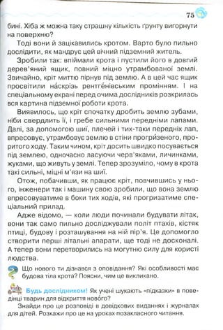 бині. Хіба ж можна таку страшну кількість ґрунту вигорнути
на поверхню?
Тоді вони й зацікавились кротом. Варто було пильно
дослідити, як мандрує цей вічний підземний житель.
Зробили так: впіймали крота і пустили його в довгий
дерев’яний ящик, повний міцно утрамбованої землі.
Звичайно, кріт миттю пірнув під землю. А в цей час ящик
просвітили наскрізь рентгенівським промінням. І на
спеціальному екрані перед очима дослідників розкрилась
вся картина підземної роботи крота.
Виявилось, що кріт спочатку дробить землю зубами,
ніби свердлить її, і гребе сильними передніми лапами.
Далі, за допомогою шиї, плечей і тих-таки передніх лап,
впресовує, утрамбовує землю в стіни прогризеного, про­
ритого ходу. Таким чином, кріт досить швидко посувається
під землею, одночасно ласуючи черв’яками, личинками,
жуками, що живуть у землі. Тепер зрозуміло, чому в крота
такі сильні, міцні м’язи на шиї.
Отож, побачивши, як працює кріт, повчившись у ньо­
го, інженери так і машину свою зробили, що вона землю
впресовуватиме в боки тих ходів, які прогризатиме спе­
ціальний прилад.
Адже відомо, — коли люди починали будувати літак,
вони так само пильно досліджували політ птахів, кістяк
птиці, будову і розташування на ній пір’я. Це допомогло
створити перші літальні апарати, ще тоді не досконалі.
А тепер вони перетворились на могутню силу для користі
людства.
Що нового ти дізнався з оповідання? Які особливості має
% будова тіла крота? Поясни, чим це викликано.
|р І|| Будь дослідником! Як учені шукають «підказки» в пове­
дінці тварин для відкриття нового?
Знайди про це розповіді в довідкових виданнях і журналах
для дітей. Розкажи про це на уроках позакласного читання.
 