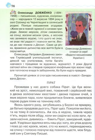76
Олександр ДОВЖЕНКО ( 1894-
1956) — письменник, художник, кінорежи­
сер — народився 12 вересня 1894 року в
селі Сосниці на Чернігівщині в селянській
родині. Пізніше письменник згадував:
«Жили ми в повній гармонії з силами при­
роди. Зимою мерзли, літом смажились
на сонці, восени місили грязь, а весною
нас заливало водою, і хто цього не знає,
не знає тієї радості і повноти життя. Вес­
на до нас пливла з Десни». Саме ця річ­
ка, враження дитинства все життя були в
серці митця.
Олександр Петрович Довженко закін­
чив Глухівський учительський інститут,
деякий час учителював, потім багато
навчався і працював як художник, журналіст. У роки Другої
світової війни він створив прекрасні кінофільми про воєнні події,
але тогочасна влада їх заборонила, бо були надто правдиві.
Прочитай уривок зі спогадів письменника в повісті «Зачаро­
вана Десна».
ПІРАТ
Проживав у нас довго собака Пірат. Це був вели­
кий на зріст, немолодий вже, поважний і серйозний пес
з двома волохатими хвостами і двома парами очей, з
яких верхня пара, коли придивитися ближче, виявлялася
парою рудих плям на темному лобі.
Якось одного разу, загубившись у Борзні на ярмарку,
де батько продавав дьоготь, Пірат щез. Пожаліли ми його,
та на тому й скінчилось. Аж ось в неділю, тижнів через
п’ять, якраз після обіду, коли ми сиділи всі коло хати, лу­
зали насіння, дивимось — біжить Пірат, заморений, худю­
щий. Уздрівши здалека весь наш рід і хату, він упав додолу
і повз до нас кроків, може, сто на животі, перекидаючись
на спину і голосно плачучи від повноти щастя, мов блуд­
ний син у Святому Письмі.
Олександр Довженко
(плакат із серії
«Видатні письменники
України»)
 