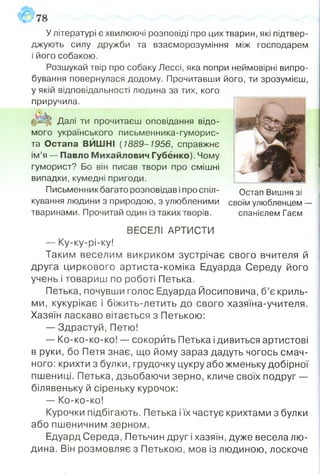 У літературі є хвилюючі розповіді про цих тварин, які підтвер­
джують силу дружби та взаєморозуміння між господарем
і його собакою.
Розшукай твір про собаку Лессі, яка попри неймовірні випро­
бування повернулася додому. Прочитавши його, ти зрозумієш,
у якій відповідальності людина за тих, кого
приручила.
Далі ти прочитаєш оповідання відо­
мого українського письменника-гуморис-
та Остапа ВЙШН! ( 1889-1956, справжнє
ім’я — Павло Михайлович Губенко). Чому
гуморист? Бо він писав твори про смішні
випадки, кумедні пригоди.
Письменник багато розповідав і про спіл- Остап Вишня зі
кування людини з природою, з улюбленими своїм улюбленцем —
тваринами. Прочитай один із таких творів. спанієлем Гаєм
ВЕСЕЛІ АРТИСТИ
—- Ку-ку-рі-ку!
Таким веселим викриком зустрічає свого вчителя й
друга циркового артиста-коміка Едуарда Середу його
учень і товариш по роботі Петька.
Петька, почувши голос Едуарда Йосиповича, б’є криль­
ми, кукурікає і біжить-летить до свого хазяїна-учителя.
Хазяїн ласкаво вітається з Петькою:
— Здрастуй, Петю!
— Ко-ко-ко-ко! — сокорить Петька ідивиться артистові
в руки, бо Петя знає, що йому зараз дадуть чогось смач­
ного: крихти з булки, грудочку цукру або жменьку добірної
пшениці. Петька, дзьобаючи зерно, кличе своїх подруг —
білявеньку й сіреньку курочок:
— Ко-ко-ко!
Курочки підбігають. Петька іїх частує крихтами з булки
або пшеничним зерном.
Едуард Середа, Петьчин друг і хазяїн, дуже весела лю­
дина. Він розмовляє з Петькою, мов із людиною, лоскоче
 