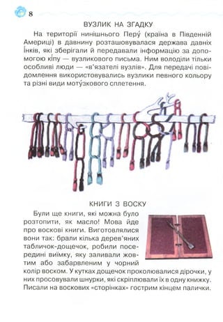 ВУЗЛИК НА ЗГАДКУ
На території нинішнього Перу (країна в Південній
Америці) в давнину розташовувалася держава давніх
інків, які зберігали й передавали інформацію за допо­
могою кіпу — вузликового письма. Ним володіли тільки
особливі люди — «в’язателі вузлів». Для передачі пові­
домлення використовувались вузлики певного кольору
та різні види мотузкового сплетення.
1 8
КНИГИ З ВОСКУ
Були ще книги, які можна було
розтопити, як масло! Мова йде
про воскові книги. Виготовлялися
вони так: брали кілька дерев’яних
табличок-дощечок, робили посе­
редині виїмку, яку заливали жов­
тим або забарвленим у чорний
колір воском. У кутках дощечок проколювалися дірочки, у
них просовували шнурки, які скріплювали їх в одну книжку.
Писали на воскових «сторінках» гострим кінцем палички.
 