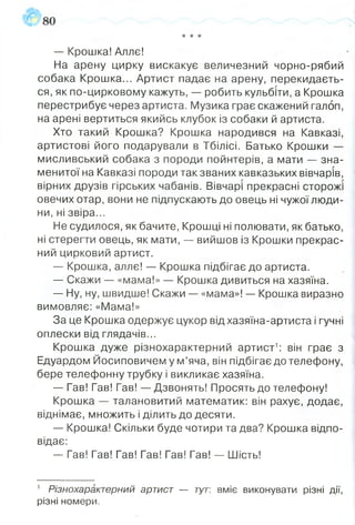 •к•кіс
— Крошка! Алле!
На арену цирку вискакує величезний чорно-рябий
собака Крошка... Артист падає на арену, перекидаєть­
ся, як по-цирковому кажуть, — робить кульбіти, а Крошка
перестрибує через артиста. Музика грає скажений галоп,
на арені вертиться якийсь клубок із собаки й артиста.
Хто такий Крошка? Крошка народився на Кавказі,
артистові його подарували в Тбілісі. Батько Крошки —
мисливський собака з породи пойнтерів, а мати — зна­
менитої на Кавказі породи так званих кавказьких вівчарів,
вірних друзів гірських чабанів. Вівчарі прекрасні сторожі
овечих отар, вони не підпускають до овець ні чужої люди­
ни, ні звіра...
Не судилося, як бачите, Крошці ні полювати, як батько,
ні стерегти овець, як мати, — вийшов із Крошки прекрас­
ний цирковий артист.
— Крошка, аллє! — Крошка підбігає до артиста.
— Скажи — «мама!» — Крошка дивиться на хазяїна.
— Ну, ну, швидше! Скажи — «мама»! — Крошка виразно
вимовляє: «Мама!»
За це Крошка одержує цукор відхазяїна-артиста і гучні
оплески від глядачів...
Крошка дуже різнохарактерний артист1: він грає з
Едуардом Йосиповичем у м’яча, він підбігає до телефону,
бере телефонну трубку і викликає хазяїна.
— Гав! Гав! Гав! — Дзвонять! Просять до телефону!
Крошка — талановитий математик: він рахує, додає,
віднімає, множить і ділить до десяти.
— Крошка! Скільки буде чотири та два? Крошка відпо­
відає:
— Гав! Гав! Гав! Гав! Гав! Гав! — Шість!
1 Різнохарактерний артист — тут: вміє виконувати різні дії,
різні номери.
 