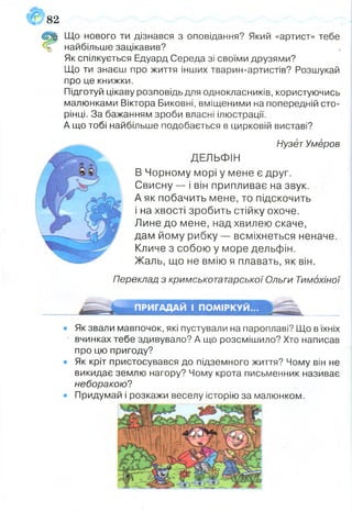 82
Щ Що нового ти дізнався з оповідання? Який «артист» тебе
найбільше зацікавив?
Як спілкується Едуард Середа зі своїми друзями?
Що ти знаєш про життя інших тварин-артистів? Розшукай
про це книжки.
Підготуй цікаву розповідь для однокласників, користуючись
малюнками Віктора Биковні, вміщеними на попередній сто­
рінці. За бажанням зроби власні ілюстрації.
А що тобі найбільше подобається в цирковій виставі?
Нузёт Умёров
ДЕЛЬФІН
В Чорному морі у мене є друг.
Свисну — і він припливає на звук.
А як побачить мене, то підскочить
і на хвості зробить стійку охоче.
Лине до мене, над хвилею скаче,
дам йому рибку — всміхнеться неначе.
Кличе з собою у море дельфін.
Жаль, що не вмію я плавать, як він.
Переклад з кримськотатарської Ольги Тимохіної
• Як звали мавпочок, які пустували на пароплаві? Що в їхніх
вчинках тебе здивувало? А що розсмішило? Хто написав
про цю пригоду?
• Як кріт пристосувався до підземного життя? Чому він не
викидає землю нагору? Чому крота письменник називає
неборакою?
• Придумай і розкажи веселу історію за малюнком.'
ПРИГАДАЙ І ПОМІРКУЙ...
 