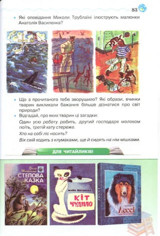 • Що з прочитаного тебе зворушило? Які образи, вчинки
тварин викликали бажання більше дізнатися про світ
природи?
• Відгадай, про яких тварин ці загадки:
Один усю роботу робить, другий господаря молоком
поїть, третійхату стереже.
Хто на собі ліс носить?
Вік свій ходить з клумаками, ще й сидять на нім мішками.
 
