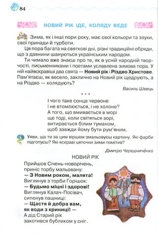 Зима, як і інші пори року, має свої кольори та звуки,
свої принади й турботи.
Ця пора багата на святкові дні, різні традиційні обряди,
що з давнини шануються українським народом.
Ти чимало вже знаєш про те, як в усній народній твор­
чості, письменниками і поетами уславлена зимова пора. У
ній найяскравіші два свята — Новий рік і Різдво Христове.
Пам’ятаєш, як весело, заклично на Новий рік щедрують, а
на Різдво — колядують?
Василь Швець
•к к к
І чого таке сонце червоне
і не втомлюється, і не холоне?
А того, що вмивається в морі
ще тоді, коли світяться зорі,
витирається білим туманом,
щоб завжди йому бути рум’яним.
Уяви, що ти за цим віршем змальовуєш картину. Які фарби
підготуєш? Які яскраві цяточки зими помітив?
Н НОВИЙ РІК ІДЕ, КОЛЯДУ ВЕДЕ ШМШ
Дмитро Чередниченко
НОВИЙ РІК
Прийшов Січень-новорічень,
приніс торбу мальовану:
— З Новим роком, малята!
Виглянув з торби Горішок:
— Будьмо міцні і здорові!
Виглянув Калач-Посівач,
сипонув пашниці:
— Щастя й добра вам,
як води з криниці! —
А дід Старий рік
закотився бубликом у сніг.
 