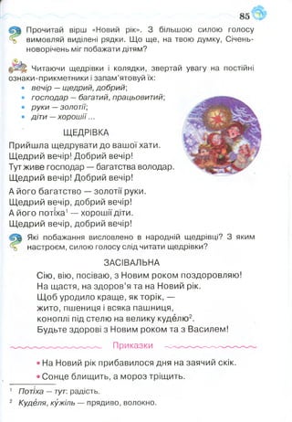 Прочитай вірш «Новий рік». З більшою силою голосу
вимовляй виділені рядки. Що ще, на твою думку, Січень-
новорічень міг побажати дітям?
Читаючи щедрівки і колядки, звертай увагу на постійні
ознаки-прикметники і запам’ятовуй їх:
• вечір —щедрий, добрий;
• господар —багатий, працьовитий;
• руки —золотії;
• діти —хорош ії...
ЩЕДРІВКА
Прийшла щедрувати до вашої хати.
Щедрий вечір! Добрий вечір!
Тут живе господар — багатства володар.
Щедрий вечір! Добрий вечір!
А його багатство — золотії руки.
Щедрий вечір, добрий вечір!
А його потіха1— хорошії діти.
Щедрий вечір, добрий вечір!
Які побажання висловлено в народній щедрівці? З яким
настроєм, силою голосу слід читати щедрівки?
ЗАСІВАЛЬНА
Сію, вію, посіваю, з Новим роком поздоровляю!
На щастя, на здоров’я та на Новий рік.
Щоб уродило краще, як торік, —
жито, пшениця і всяка пашниця,
коноплі під стелю на велику куделю2.
Будьте здорові з Новим роком та з Василем!
Приказки ------ -
• На Новий рік прибавилося дня на заячий скік.
• Сонце блищить, а мороз тріщить.
1 Потіха —тут: радість.
2 Куделя, кужіль — прядиво, волокно.
 
