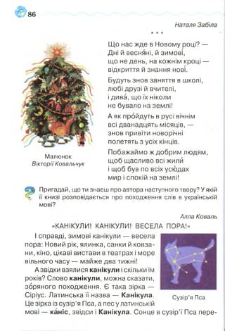 86
Наталя Забіла
•к 'к "к
Малюнок
Вікторії Ковальчук
Що нас жде в Новому році? —
Дні й весняні, й зимові,
що не день, на кожнім кроці —
відкриття й знання нові.
Будуть знов заняття в школі,
любі друзі й вчителі,
і дива, що їх ніколи
не бувало на землі!
А як пройдуть в русі вічнім
всі дванадцять місяців, —
знов привіти новорічні
полетять з усіх кінців.
Побажаймо ж добрим людям,
щоб щасливо всі жили
і щоб був по всіх усюдах
мир і спокій на землі!
Пригадай, що ти знаєш про автора наступного твору? У якій
її книзі розповідається про походження слів в українській
мові?
Алла Коваль
«КАНІКУЛИ! КАНІКУЛИ! ВЕСЕЛА ПОРА!»
І справді, зимові канікули — весела
пора: Новий рік, ялинка, санки й ковза­
ни, кіно, цікаві вистави в театрах і море
вільного часу — майже два тижні!
Азвідки взялися канікули і скільки їм
років? Слово канікули, можна сказати,
зоряного походження. Є така зірка —
Сіріус. Латинська її назва — Канікула.
Це зірка із сузір’я Пса, а пес у латинській
мові — каніс, звідси і Канікула. Сонце в сузір’ї Пса пере-
Сузір’я Пса
 