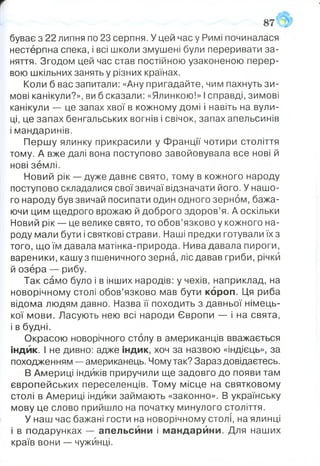 буває з 22 липня по 23 серпня. У цей час у Римі починалася
нестерпна спека, і всі школи змушені були переривати за­
няття. Згодом цей час став постійною узаконеною перер­
вою шкільних занять у різних країнах.
Коли б вас запитали: «Ану пригадайте, чим пахнуть зи­
мові канікули?», ви б сказали: «Ялинкою!» І справді, зимові
канікули — це запах хвої в кожному домі і навіть на вули­
ці, це запах бенгальських вогнів і свічок, запах апельсинів
і мандаринів.
Першу ялинку прикрасили у Франції чотири століття
тому. А вже далі вона поступово завойовувала все нові й
нові землі.
Новий рік — дуже давнє свято, тому в кожного народу
поступово складалися свої звичаї відзначати його. У нашо­
го народу був звичай посипати один одного зерном, бажа­
ючи цим щедрого врожаю й доброго здоров’я. А оскільки
Новий рік — це велике свято, то обов’язково у кожного на­
роду мали бути і святкові страви. Наші предки готували їх з
того, що їм давала матінка-природа. Нива давала пироги,
вареники, кашу з пшеничного зерна, ліс давав гриби, річки
й озёра — рибу.
Так само було і в інших народів: у чехів, наприклад, на
новорічному столі обов’язково мав бути короп. Ця риба
відома людям давно. Назва її походить з давньої німець­
кої мови. Ласують нею всі народи Європи — і на свята,
і в будні.
Окрасою новорічного столу в американців вважається
індик. І не дивно: адже індик, хоч за назвою «індієць», за
походженням — американець. Чому так? Зараз довідаєтесь.
В Америці індиків приручили ще задовго до появи там
європейських переселенців. Тому місце на святковому
столі в Америці індики займають «законно». В українську
мову це слово прийшло на початку минулого століття.
У наш час бажані гости на новорічному столі, на ялинці
і в подарунках — апельсини і мандарйни. Для наших
країв вони — чужинці.
 