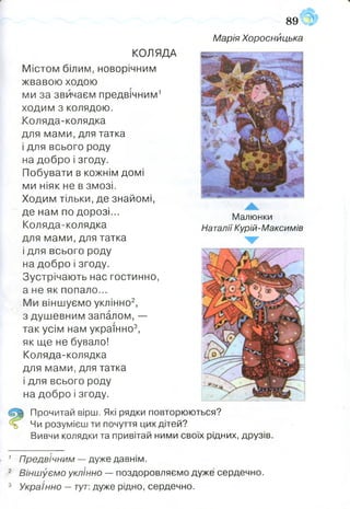 89
Марія Хороснйцька
Малюнки
Наталії Курій-Максимів
КОЛЯДА
Містом білим, новорічним
жвавою ходою
ми за звичаєм предвічним1
ходим з колядою.
Коляда-колядка
для мами, для татка
і для всього роду
на добро і згоду.
Побувати в кожнім домі
ми ніяк не в змозі.
Ходим тільки, де знайомі,
де нам по дорозі...
Коляда-колядка
для мами, для татка
і для всього роду
на добро і згоду.
Зустрічають нас гостинно,
а не як попало...
Ми віншуємо уклінно2,
з душевним запалом, —
так усім нам українно3,
як ще не бувало!
Коляда-колядка
для мами, для татка
і для всього роду
на добро і згоду.
Прочитай вірш. Які рядки повторюються?
Чи розумієш ти почуття цих дітей?
Вивчи колядки та привітай ними своїх рідних, друзів.
1 Предвічним — дуже давнім.
2 Віншуємо уклінно — поздоровляємо дуже сердечно.
3 Українно —тут: дуже рідно, сердечно.
 