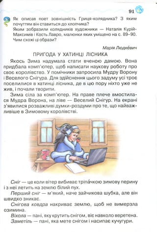 Як описав поет зовнішність Гриця-колядника? З яким
почуттям він ставиться до хлопчика?
Яким зобразили колядників художники — Наталія Курій-
Максимів і Кость Лавро, малюнки яких уміщено на с. 89-90.
Чим схожі ці образи?
Марія Людкевич
ПРИГОДА У ХАТИНЦІ ЛІСНИКА
Якось Зима надумала стати вченою дамою. Вона
придбала комп’ютер, щоб написати наукову роботу про
своє королівство. У помічники запросила Мудру Ворону
і Веселого Снігура. Для здійснення цього задуму усі троє
поселилися в хатинці лісника, де в цю пору ніхто уже не
жив, і почали творити.
Зима сіла за комп’ютер. На праве плече вмостила­
ся Мудра Ворона, на ліве — Веселий Снігур. На екрані
з’явилися розважливі думки-роздуми про те, що найваж­
ливіше в Зимовому королівстві.
Сніг — це коли вітер вибиває тріпачкою зимову перину
і з неї летить на землю білий пух.
Перший сніг — м’який, наче зайчикова шубка, але він
швидко зникає.
Снігова ковдра накриває землю, щоб не вимерзла
озимина.
Віхола — пані, яку крутить снігом, віє навколо веретена.
Заметіль — пані, яка мете снігом і насипає кучугури.
 