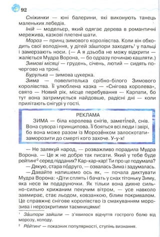 Сніжинки — юні балерини, які виконують танець
маленьких лебедів.
Іній — модельєр, який одягає дерева в романтичні
мережива, казкові плетені шати.
Мороз — принц зимового королівства. Коли він обхо­
дить свої володіння, у дітей зашпори заходять1у пальці
і замерзають носи. (— А я дзьоба не можу відкрити —
жаліється Мудра Ворона, — бо одразу починаю кашляти.)
Зимові місяці — грудень, січень, лютий — сидять по­
чергово на троні.
Бурулька — зимова цукерка.
Зима — повелителька срібно-білого Зимового
королівства. її улюблена казка — «Снігова королева»,
свято — Новий рік, місце перебування — Карпати, бо
тут вона затримується найдовше, радісні дні — коли
прилітають снігурі у гості.
92
РЕКЛАМА
ЗИМА — біла королева снігів, заметшей, снів.
Вона сувора і принципова. її бояться всі люди і звірі,
бо вона може разом із Морозенком залоскотати-
заморозити до смерті кого захоче. У-у-х!
я»
— Не залякуй народ, — розважливо порадила Мудра
Ворона. — Це ж не добре так писати. Який у тебе буде
рейтинг2серед підданих? Кар-кар-кар! Ти про це подумала?
— Дякую, стара подруго, — озвалась Зима і задумалась.
— Давайте напишемо ось як, — почала диктувати
Мудра Ворона: «Діти сплять і бачать у снах тітоньку Зиму,
яка несе їм подаруночки. Як тільки вона дихне силь­
но-сильно крижаним пекучим вітром, — усе навколо
завмирає, стає льодом, ковзанкою, білим покривалом.
Це справжнє снігове королівство із смакуванням моро­
зива і нерозкритими таємницями!
1 Зашпори зайшли — з ’явилося відчуття гострого болю від
морозу, холоду.
2 Рейтинг — показник популярності, ступінь визнання.
 